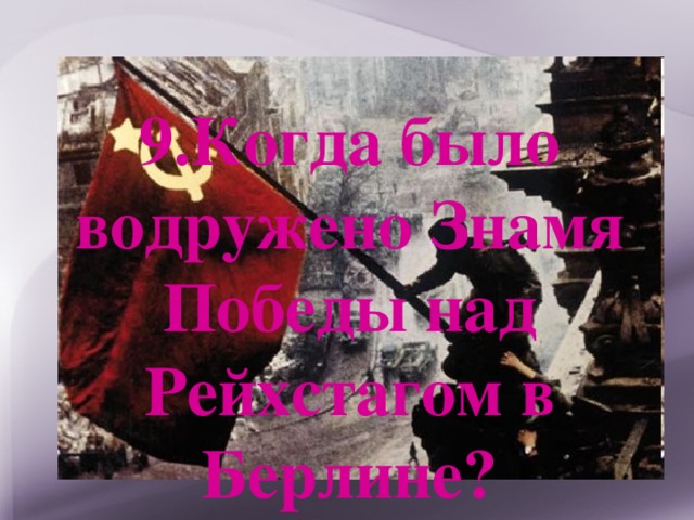 9.Когда было водружено Знамя Победы над Рейхстагом в Берлине? 