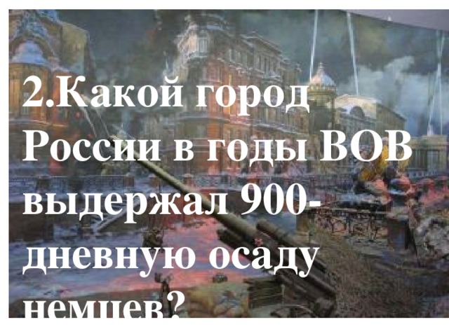 2.Какой город России в годы ВОВ выдержал 900-дневную осаду немцев? 