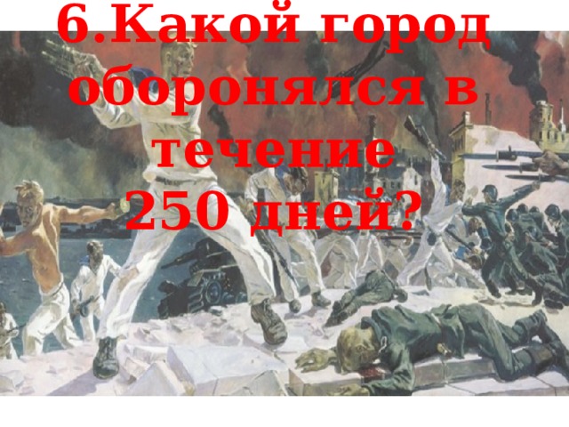 6.Какой город оборонялся в течение 250 дней? 