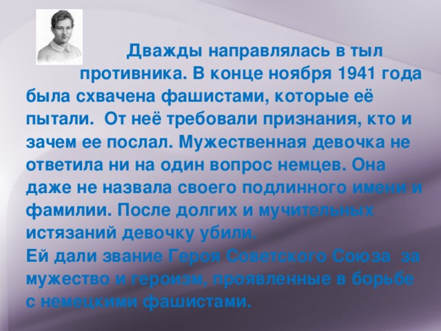  Дважды направлялась в тыл противника. В конце ноября 1941 года была схвачена фашистами, которые её пытали. От неё требовали признания, кто и зачем ее послал. Мужественная девочка не ответила ни на один вопрос немцев. Она даже не назвала своего подлинного имени и фамилии. После долгих и мучительных истязаний девочку убили.  Ей дали звание Героя Советского Союза за мужество и героизм,  проявленные в борьбе с немецкими фашистами.  