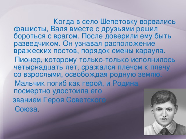   Когда в село Шепетовку ворвались фашисты, Валя вместе с друзьями решил бороться с врагом. После доверили ему быть разведчиком. Он узнавал расположение вражеских постов, порядок смены караула.    Пионер, которому только-только исполнилось четырнадцать лет, сражался плечом к плечу со взрослыми, освобождая родную землю.      Мальчик погиб как герой, и Родина посмертно удостоила его  званием Героя Советского  Союза . 