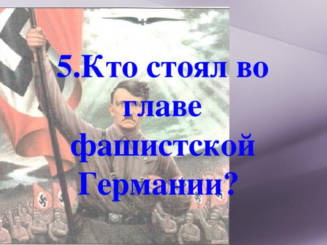 5.Кто стоял во главе фашистской Германии? 