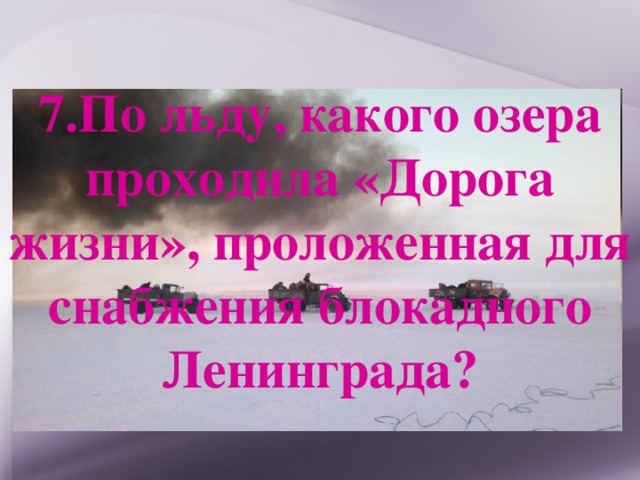 7.По льду, какого озера проходила «Дорога жизни», проложенная для снабжения блокадного Ленинграда? 