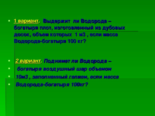 1 вариант . Выдержит ли Водорода – богатыря плот, изготовленный из дубовых досок, объем которых 1 м3 , если масса Водорода-богатыря 100 кг?  2 вариант . Поднимет ли Водорода –  богатыря воздушный шар объемом  10м3 , заполненный гелием, если масса  Водорода-богатыря 100кг?  