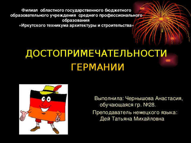 Филиал областного государственного бюджетного образовательного учреждения среднего профессионального образования «Иркутского техникума архитектуры и строительства» ДОСТОПРИМЕЧАТЕЛЬНОСТИ  ГЕРМАНИИ  Выполнила: Чернышова Анастасия, обучающаяся гр. №28. Преподаватель немецкого языка: Дей Татьяна Михайловна 