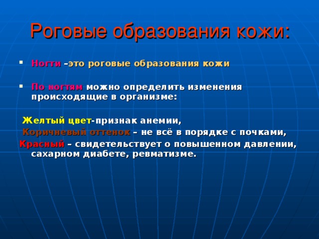 Роговые образования кожи: Ногти – это роговые образования кожи  По ногтям  можно определить изменения происходящие в организме:   Желтый  цвет -признак анемии,  Коричневый  оттенок – не всё в порядке с почками, Красный – свидетельствует о повышенном давлении, сахарном диабете, ревматизме. 