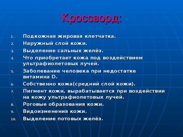 Кроссворд: Подкожная жировая клетчатка. Наружный слой кожи. Выделение сальных желёз. Что приобретает кожа под воздействием ультрафиолетовых лучей. Заболевание человека при недостатке витамина D . Собственно кожа(средний слой кожи). Пигмент кожи, вырабатывается при воздействии на кожу ультрафиолетовых лучей. Роговые образования кожи. Видоизменения кожи. Выделение потовых желёз. 