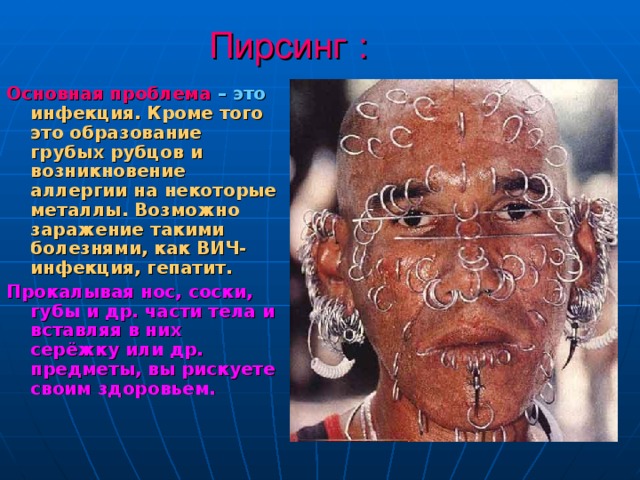 Пирсинг : Основная проблема  – это  инфекция. Кроме того это образование грубых рубцов и возникновение аллергии на некоторые металлы. Возможно заражение такими болезнями, как ВИЧ-инфекция, гепатит. Прокалывая нос, соски, губы и др. части тела и вставляя в них серёжку или др. предметы, вы рискуете своим здоровьем. 