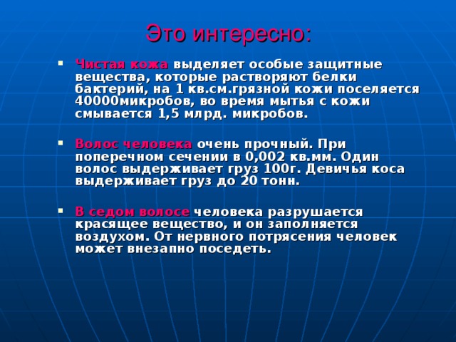 Это интересно:  Чистая кожа выделяет особые защитные вещества, которые растворяют белки бактерий, на 1 кв.см.грязной кожи поселяется 40000микробов, во время мытья с кожи смывается 1,5 млрд. микробов.  Волос человека очень прочный. При поперечном сечении в 0,002 кв.мм. Один волос выдерживает груз 100г. Девичья коса выдерживает груз до 20 тонн.  В седом волосе человека разрушается красящее вещество, и он заполняется воздухом. От нервного потрясения человек может внезапно поседеть.  