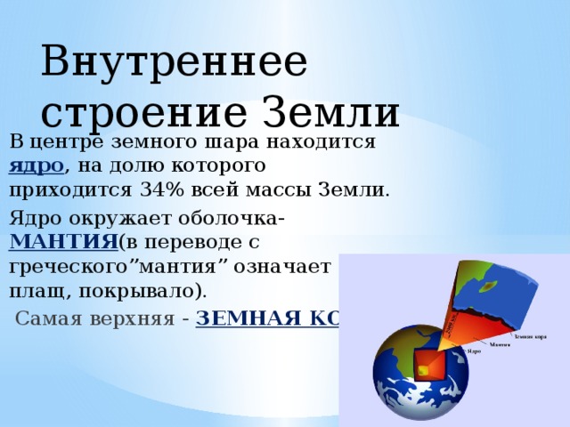 Внутреннее строение Земли В центре земного шара находится ядро , на долю которого приходится 34% всей массы Земли. Ядро окружает оболочка- МАНТИЯ (в переводе с греческого”мантия” означает плащ, покрывало).  Самая верхняя - ЗЕМНАЯ КОРА . 