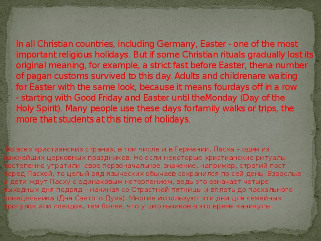 In all Christian countries, including Germany, Easter - one of the most important religious holidays. But if some Christian rituals gradually lost its original meaning, for example, a strict fast before Easter, thena number of pagan customs survived to this day. Adults and childrenare waiting for Easter with the same look, because it means fourdays off in a row - starting with Good Friday and Easter until theMonday (Day of the Holy Spirit). Many people use these days forfamily walks or trips, the more that students at this time of holidays.   Во всех христианских странах, в том числе и в Германии, Пасха – один из важнейших церковных праздников. Но если некоторые христианские ритуалы постепенно утратили  свое первоначальное значение, например, строгий пост перед Пасхой, то целый ряд языческих обычаев сохранился по сей день. Взрослые и дети ждут Пасху с одинаковым нетерпением, ведь это означает четыре выходных дня подряд – начиная со Страстной пятницы и вплоть до пасхального понедельника (Дня Святого Духа). Многие используют эти дни для семейных прогулок или поездок, тем более, что у школьников в это время каникулы.  