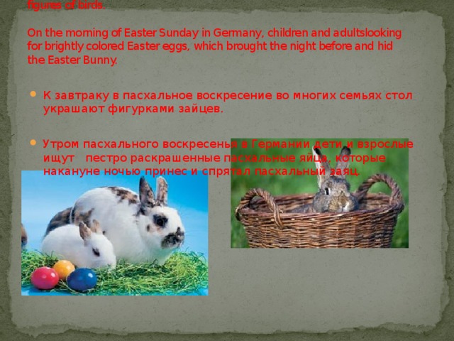 For breakfast on Easter Sunday in many families decorate the tablewith figures of birds.   On the morning of Easter Sunday in Germany, children and adultslooking for brightly colored Easter eggs, which brought the night before and hid the Easter Bunny. К завтраку в пасхальное воскресение во многих семьях стол украшают фигурками зайцев. Утром пасхального воскресенья в Германии дети и взрослые ищут пестро раскрашенные пасхальные яйца, которые накануне ночью принес и спрятал пасхальный заяц.  