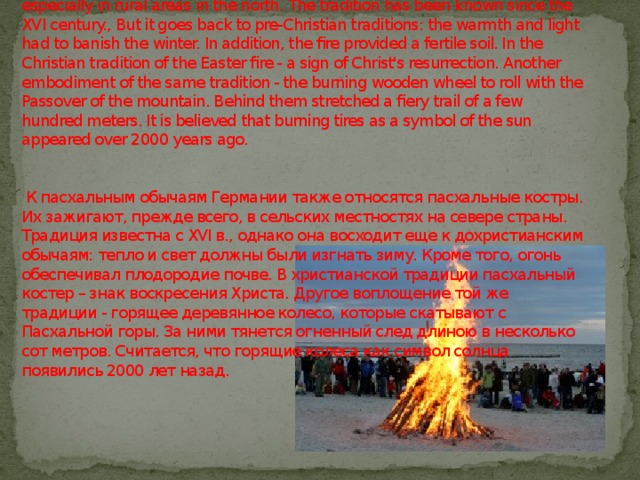   By Easter customs in Germany also include Easter bonfires. They light up, especially in rural areas in the north. The tradition has been known since the XVI century., But it goes back to pre-Christian traditions: the warmth and light had to banish the winter. In addition, the fire provided a fertile soil. In the Christian tradition of the Easter fire - a sign of Christ's resurrection. Another embodiment of the same tradition - the burning wooden wheel to roll with the Passover of the mountain. Behind them stretched a fiery trail of a few hundred meters. It is believed that burning tires as a symbol of the sun appeared over 2000 years ago.    К пасхальным обычаям Германии также относятся пасхальные костры. Их зажигают, прежде всего, в сельских местностях на севере страны. Традиция известна с XVI в., однако она восходит еще к дохристианским обычаям: тепло и свет должны были изгнать зиму. Кроме того, огонь обеспечивал плодородие почве. В христианской традиции пасхальный костер – знак воскресения Христа. Другое воплощение той же традиции - горящее деревянное колесо, которые скатывают с Пасхальной горы. За ними тянется огненный след длиною в несколько сот метров. Считается, что горящие колеса как символ солнца появились 2000 лет назад.      