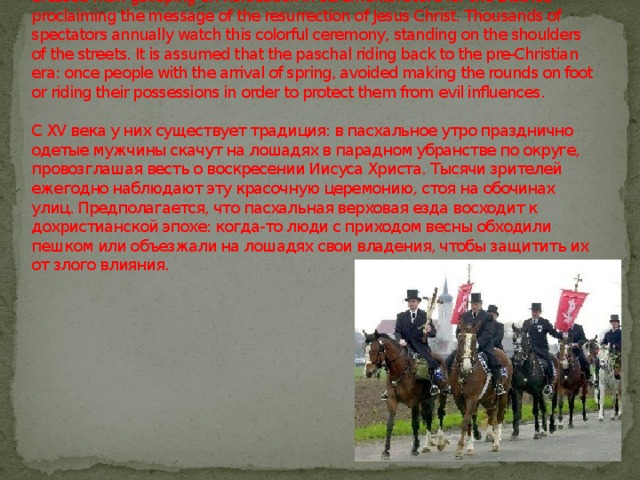 From the XV century, they have a tradition on Easter morning, festively dressed man galloping on horseback in ceremonial attire for the District, proclaiming the message of the resurrection of Jesus Christ. Thousands of spectators annually watch this colorful ceremony, standing on the shoulders of the streets. It is assumed that the paschal riding back to the pre-Christian era: once people with the arrival of spring, avoided making the rounds on foot or riding their possessions in order to protect them from evil influences.   С XV века у них существует традиция: в пасхальное утро празднично одетые мужчины скачут на лошадях в парадном убранстве по округе, провозглашая весть о воскресении Иисуса Христа. Тысячи зрителей ежегодно наблюдают эту красочную церемонию, стоя на обочинах улиц. Предполагается, что пасхальная верховая езда восходит к дохристианской эпохе: когда-то люди с приходом весны обходили пешком или объезжали на лошадях свои владения, чтобы защитить их от злого влияния.    