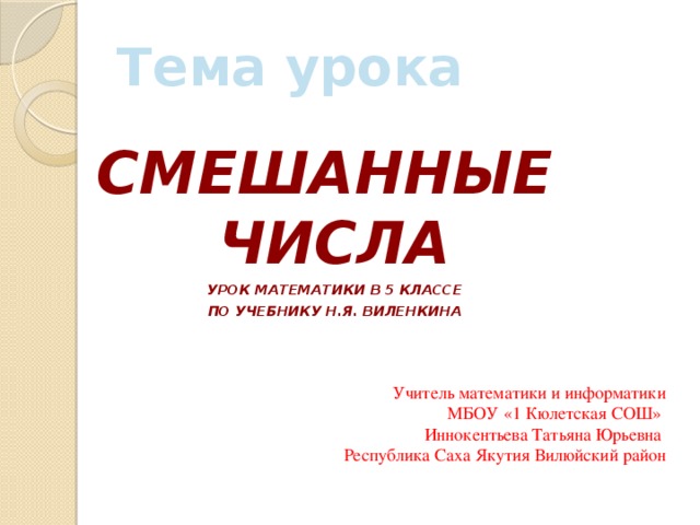 Тема урока СМЕШАННЫЕ ЧИСЛА Урок математики в 5 классе По учебнику н.я. Виленкина Учитель математики и информатики  МБОУ «1 Кюлетская СОШ» Иннокентьева Татьяна Юрьевна Республика Саха Якутия Вилюйский район 
