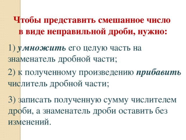Чтобы представить смешанное число  в виде неправильной дроби, нужно: 1) умножить его целую часть на знаменатель дробной части; 2) к полученному произведению прибавить числитель дробной части; 3) записать полученную сумму числителем дроби, а знаменатель дроби оставить без изменений. 