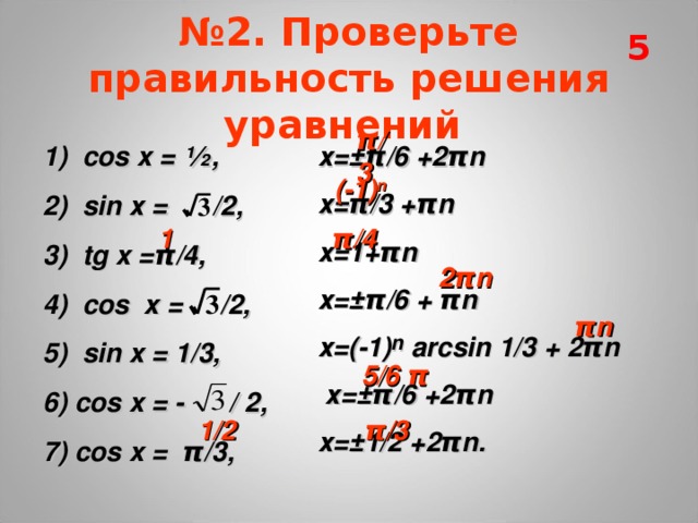 5 № 2. Проверьте правильность решения уравнений  π/3 х=±π/6 +2π n  х=π/3 +π n  х=1+π n  х=±π/6 + π n  х=(-1) n  arcsin 1/3 + 2 πn  х= ± π/6 +2π n  х=±1/2 +2π n . 1) cos x = ½, 2) sin х = /2, 3) tg x = π /4, 4) с os  x = /2, 5) sin  x = 1/3, 6) cos x = - / 2, 7) cos x = π /3,  (-1) n 1 π /4 2π n π n 5/6 π 1/2 π /3 