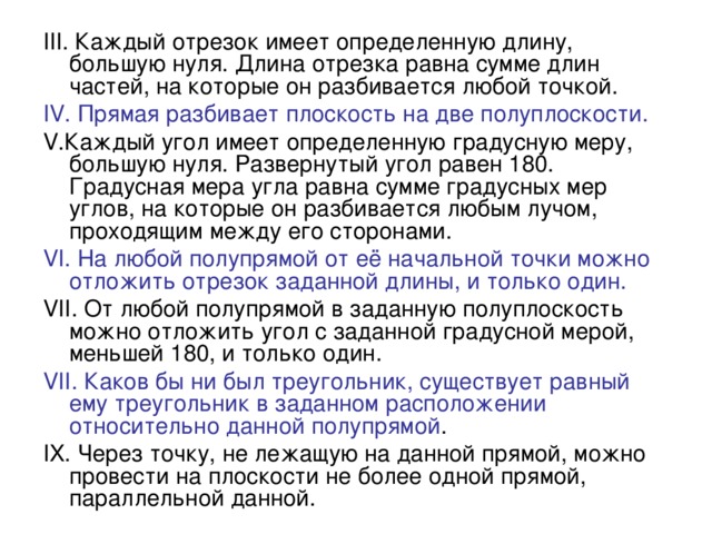 III . Каждый отрезок имеет определенную длину, большую нуля. Длина отрезка равна сумме длин частей, на которые он разбивается любой точкой. IV . Прямая разбивает плоскость на две полуплоскости. V .Каждый угол имеет определенную градусную меру, большую нуля. Развернутый угол равен 180. Градусная мера угла равна сумме градусных мер углов, на которые он разбивается любым лучом, проходящим между его сторонами. VI . На любой полупрямой от её начальной точки можно отложить отрезок заданной длины, и только один. VII . От любой полупрямой в заданную полуплоскость можно отложить угол с заданной градусной мерой, меньшей 180, и только один. VII . Каков бы ни был треугольник, существует равный ему треугольник в заданном расположении относительно данной полупрямой . IX . Через точку, не лежащую на данной прямой, можно провести на плоскости не более одной прямой, параллельной данной. 