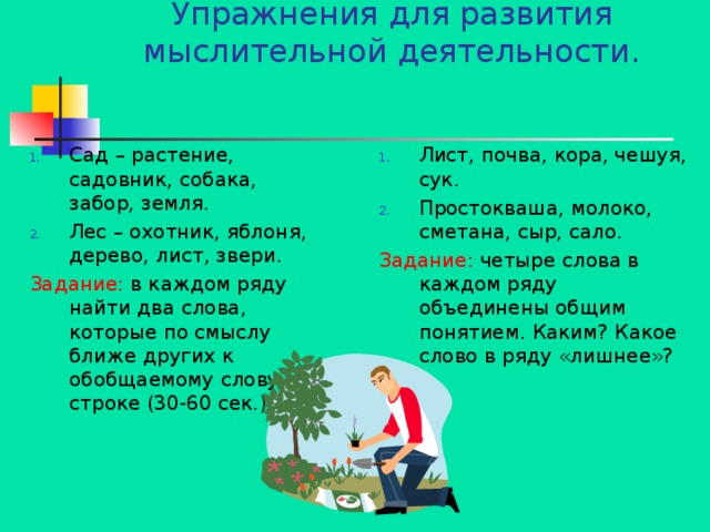 Упражнения для развития мыслительной деятельности.   Сад – растение, садовник, собака, забор, земля. Лес – охотник, яблоня, дерево, лист, звери. Лист, почва, кора, чешуя, сук. Простокваша, молоко, сметана, сыр, сало. Задание: в каждом ряду найти два слова, которые по смыслу ближе других к обобщаемому слову в строке (30-60 сек.) Задание: четыре слова в каждом ряду объединены общим понятием. Каким? Какое слово в ряду «лишнее»? 