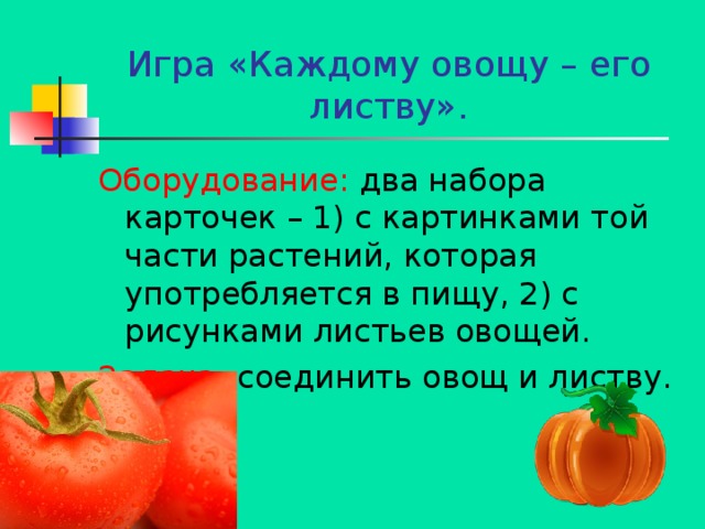 Игра «Каждому овощу – его листву». Оборудование: два набора карточек – 1) с картинками той части растений, которая употребляется в пищу, 2) с рисунками листьев овощей. Задача: соединить овощ и листву. 