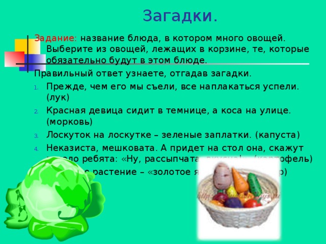 Загадки.   Задание: название блюда, в котором много овощей. Выберите из овощей, лежащих в корзине, те, которые обязательно будут в этом блюде. Правильный ответ узнаете, отгадав загадки. Прежде, чем его мы съели, все наплакаться успели. (лук) Красная девица сидит в темнице, а коса на улице. (морковь) Лоскуток на лоскутке – зеленые заплатки. (капуста) Неказиста, мешковата. А придет на стол она, скажут весело ребята: «Ну, рассыпчата, вкусна!». (картофель) Овощное растение – «золотое яблоко». (помидор)   