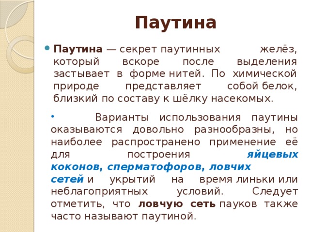 Паутина Паутина  — секрет паутинных желёз, который вскоре после выделения застывает в форме нитей. По химической природе представляет собой белок, близкий по составу к шёлку насекомых.  Варианты использования паутины оказываются довольно разнообразны, но наиболее распространено применение её для построения яйцевых коконов ,  сперматофоров ,  ловчих сетей  и укрытий на время линьки или неблагоприятных условий. Следует отметить, что ловчую сеть  пауков также часто называют паутиной. 