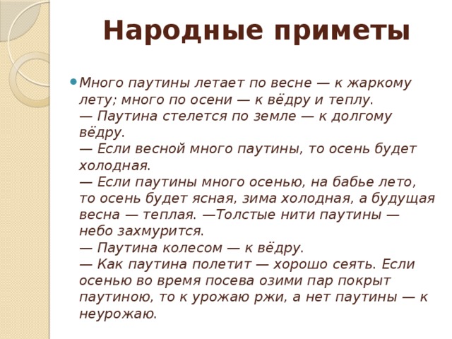 Народные приметы Много паутины летает по весне — к жаркому лету; много по осени — к вёдру и теплу.  — Паутина стелется по земле — к долгому вёдру.   — Если весной много паутины, то осень будет холодная.  — Если паутины много осенью, на бабье лето, то осень будет ясная, зима холодная, а будущая весна — теплая. —Толстые нити паутины — небо захмурится.  — Паутина колесом — к вёдру.  — Как паутина полетит — хорошо сеять. Если осенью во время посева озими пар покрыт паутиною, то к урожаю ржи, а нет паутины — к неурожаю. 