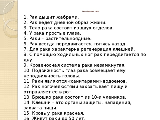 Тест «Проверь себя»   1. Рак дышит жабрами. 2. Рак ведет дневной образ жизни. 3. Тело рака состоит из двух отделов. 4. У рака простые глаза. 5. Раки – растительноядные. 6. Рак всегда передвигается, пятясь назад. 7. Для рака характерна регенерация клешней. 8. С помощью ходильных ног рак передвигается по дну. 9. Кровеносная система рака незамкнутая. 10. Подвижность глаз рака возмещает ему неподвижность головы. 11. Раки являются «санитарами» водоемов. 12. Рак ногочелюстями захватывает пищу и отправляет ее в рот. 13. Брюшко рака состоит из 10-и члеников. 14. Клешни – это органы защиты, нападения, захвата пищи. 15. Кровь у рака красная. 16. Живут раки до 50 лет. 