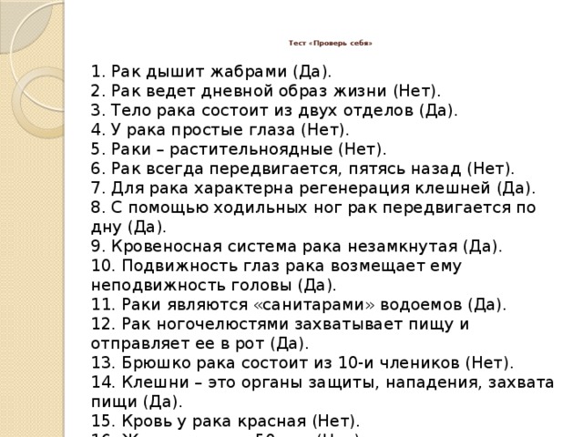 Тест «Проверь себя»   1. Рак дышит жабрами (Да). 2. Рак ведет дневной образ жизни (Нет). 3. Тело рака состоит из двух отделов (Да). 4. У рака простые глаза (Нет). 5. Раки – растительноядные (Нет). 6. Рак всегда передвигается, пятясь назад (Нет). 7. Для рака характерна регенерация клешней (Да). 8. С помощью ходильных ног рак передвигается по дну (Да). 9. Кровеносная система рака незамкнутая (Да). 10. Подвижность глаз рака возмещает ему неподвижность головы (Да). 11. Раки являются «санитарами» водоемов (Да). 12. Рак ногочелюстями захватывает пищу и отправляет ее в рот (Да). 13. Брюшко рака состоит из 10-и члеников (Нет). 14. Клешни – это органы защиты, нападения, захвата пищи (Да). 15. Кровь у рака красная (Нет). 16. Живут раки до 50 лет (Нет). 