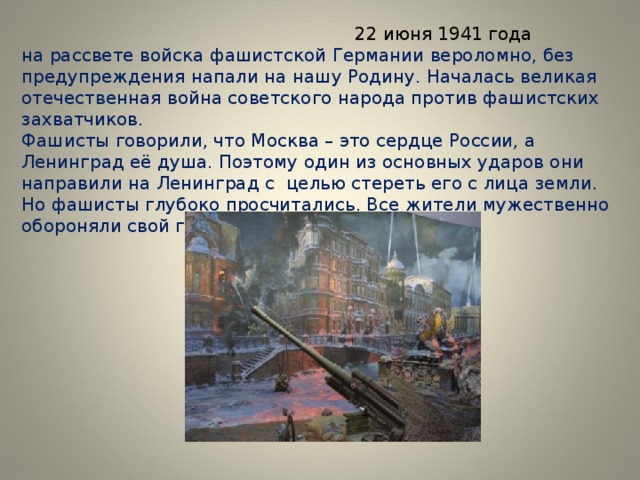  22 июня 1941 года  на рассвете войска фашистской Германии вероломно, без предупреждения напали на нашу Родину. Началась великая отечественная война советского народа против фашистских захватчиков.  Фашисты говорили, что Москва – это сердце России, а Ленинград её душа. Поэтому один из основных ударов они направили на Ленинград с целью стереть его с лица земли. Но фашисты глубоко просчитались. Все жители мужественно обороняли свой город. 