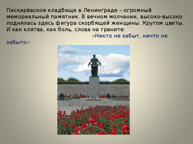 Пискарёвское кладбище в Ленинграде – огромный мемориальный памятник. В вечном молчании, высоко-высоко поднялась здесь фигура скорбящей женщины. Кругом цветы. И как клятва, как боль, слова на граните:   «Никто не забыт, ничто не забыто» 