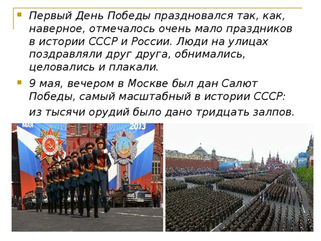 Первый День Победы праздновался так, как, наверное, отмечалось очень мало праздников в истории СССР и России. Люди на улицах поздравляли друг друга, обнимались, целовались и плакали. 9 мая, вечером в Москве был дан Салют Победы, самый масштабный в истории СССР: из тысячи орудий было дано тридцать залпов.  