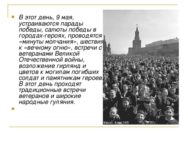В этот день, 9 мая, устраиваются парады победы, салюты победы в городах-героях, проводятся «минуты молчания», шествия к «вечному огню», встречи с ветеранами Великой Отечественной войны, возложение гирлянд и цветов к могилам погибших солдат и памятникам героев. В этот день проходят традиционные встречи ветеранов и широкие народные гуляния.   