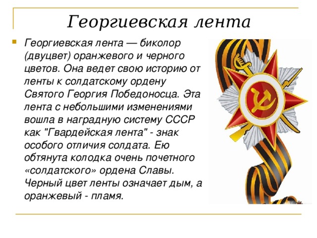  Георгиевская лента  Георгиевская лента — биколор (двуцвет) оранжевого и черного цветов. Она ведет свою историю от ленты к солдатскому ордену Святого Георгия Победоносца. Эта лента с небольшими изменениями вошла в наградную систему СССР как 