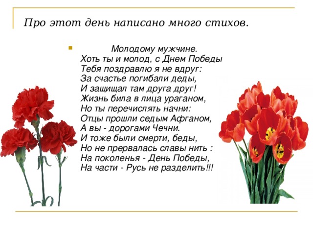 Про этот день написано много стихов.  Молодому мужчине.  Хоть ты и молод, с Днем Победы  Тебя поздравлю я не вдруг:  За счастье погибали деды,  И защищал там друга друг!  Жизнь била в лица ураганом,  Но ты перечислять начни:  Отцы прошли седым Афганом,  А вы - дорогами Чечни.  И тоже были смерти, беды,  Но не прервалась славы нить :  На поколенья - День Победы,  На части - Русь не разделить!!!   
