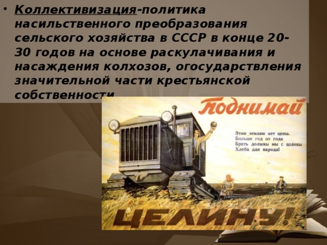 Коллективизация -политика насильственного преобразования сельского хозяйства в СССР в конце 20-30 годов на основе раскулачивания и насаждения колхозов, огосударствления значительной части крестьянской собственности 