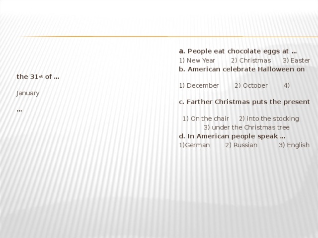 a . People eat chocolate eggs at … 1) New Year 2) Christmas 3) Easter b. American celebrate Halloween on the 31 st of … 1) December 2) October 4) January c. Farther Christmas puts the present … 1) On the chair 2) into the stocking  3) under the Christmas tree  d. In American people speak … 1)German   2) Russian   3) English 