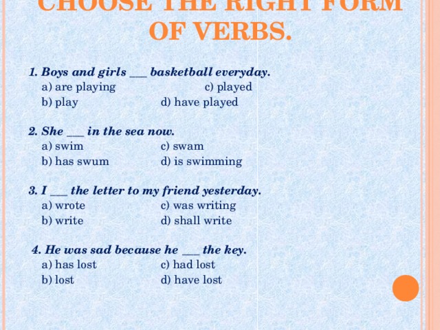 CHOOSE THE RIGHT FORM OF VERBS.   1. Boys and girls ___ basketball everyday.  a) are playing   c) played   b) play   d) have played   2. She ___ in the sea now.  a) swim   c) swam  b) has swum   d) is swimming 3. I ___ the letter to my friend yesterday.  a) wrote   c) was writing  b) write   d) shall write    4. He was sad because he ___ the key.  a) has lost   c) had lost  b) lost   d) have lost 