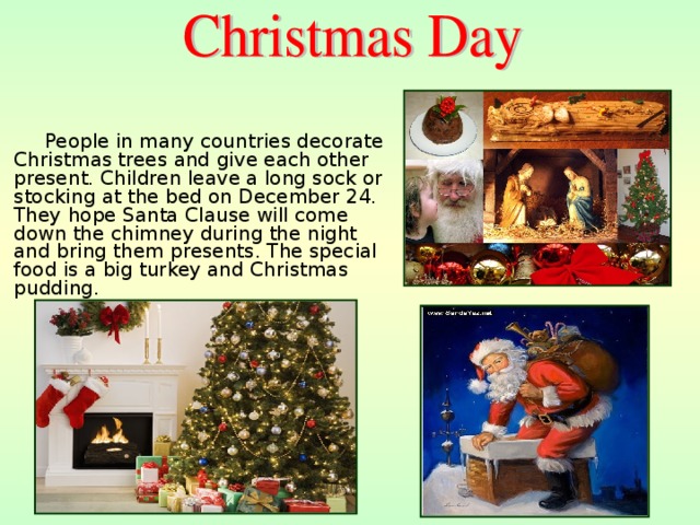 People in many countries decorate Christmas trees and give each other present. Children leave a long sock or stocking at the bed on December 24. They hope Santa Clause will come down the chimney during the night and bring them presents. The special food is a big turkey and Christmas pudding. 