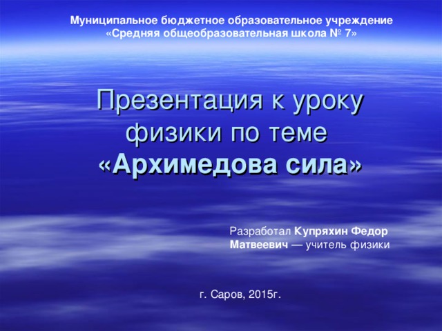 Муниципальное бюджетное образовательное учреждение  «Средняя общеобразовательная школа № 7» Презентация к уроку физики по теме  «Архимедова сила» Разработал Купряхин Федор Матвеевич — учитель физики г. Саров, 2015г. 