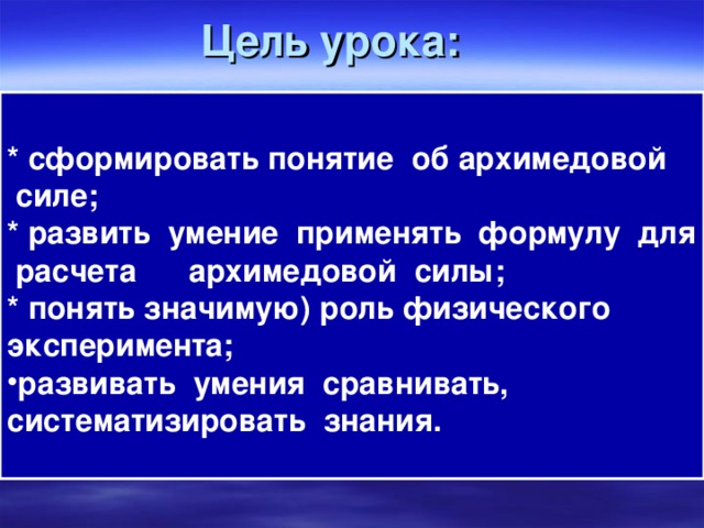 Цель урока: * сформировать понятие об архимедовой  силе; * развить умение применять формулу для расчета архимедовой силы; * понять значимую) роль физического эксперимента; развивать умения сравнивать, систематизировать знания.  