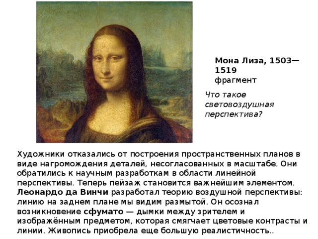 Мона Лиза, 1503—1519 фрагмент Что такое световоздушная перспектива? Художники отказались от построения пространственных планов в виде нагромождения деталей, несогласованных в масштабе. Они обратились к научным разработкам в области линейной перспективы. Теперь пейзаж становится важнейшим элементом. Леонардо да Винчи разработал теорию воздушной перспективы: линию на заднем плане мы видим размытой. Он осознал возникновение сфумато — дымки между зрителем и изображённым предметом, которая смягчает цветовые контрасты и линии. Живопись приобрела еще большую реалистичность.. 