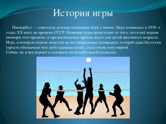 История игры  Пионербол — советская детская командная игра с мячом. Игра появилась в 1930 -х годах ХХ века, во времена СССР. Название игры происходит от того, что в неё играли пионеры того времени, и предназначалась прежде всего для детей школьного возраста. Игра, в которую играли зачастую не на специальных площадках, и порой даже без сетки (просто обозначали чем-либо границы поля), стала очень популярной. Сейчас же в нее играют в основном на волейбольной площадке. 