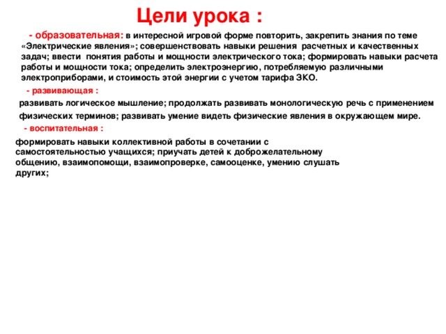  Цели урока :  - образовательная: в интересной игровой форме повторить, закрепить знания по теме «Электрические явления»; совершенствовать навыки решения расчетных и качественных задач; ввести понятия работы и мощности электрического тока; формировать навыки расчета работы и мощности тока; определить электроэнергию, потребляемую различными электроприборами, и стоимость этой энергии с учетом тарифа ЗКО.   - развивающая :  развивать логическое мышление; продолжать развивать монологическую речь с применением  физических терминов; развивать умение видеть физические явления в окружающем мире.  - воспитательная :   формировать навыки коллективной работы в сочетании с самостоятельностью учащихся; приучать детей к доброжелательному общению, взаимопомощи, взаимопроверке, самооценке, умению слушать других; 