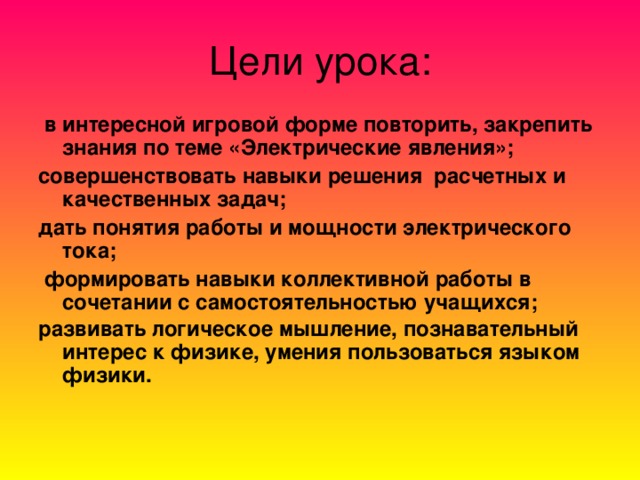 Цели урока:  в интересной игровой форме повторить, закрепить знания по теме «Электрические явления»; совершенствовать навыки решения расчетных и качественных задач; дать понятия работы и мощности электрического тока;  формировать навыки коллективной работы в сочетании с самостоятельностью учащихся; развивать логическое мышление, познавательный интерес к физике, умения пользоваться языком физики.  