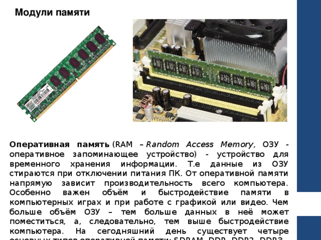 Модули памяти Оперативная память  (RAM –  Random Access Memory , ОЗУ - оперативное запоминающее устройство) - устройство для временного хранения информации. Т.е данные из ОЗУ стираются при отключении питания ПК. От оперативной памяти напрямую зависит производительность всего компьютера. Особенно важен объём и быстродействие памяти в компьютерных играх и при работе с графикой или видео. Чем больше объём ОЗУ – тем больше данных в неё может поместиться, а, следовательно, тем выше быстродействие компьютера. На сегодняшний день существует четыре основных типов оперативной памяти: SDRAM, DDR, DDR2, DDR3. 