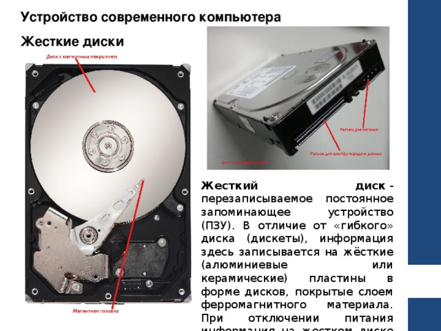 Устройство современного компьютера Жесткие диски Жесткий диск  - перезаписываемое постоянное запоминающее устройство (ПЗУ). В отличие от «гибкого» диска (дискеты), информация здесь записывается на жёсткие (алюминиевые или керамические) пластины в форме дисков, покрытые слоем ферромагнитного материала. При отключении питания информация на жестком диске сохраняется. 