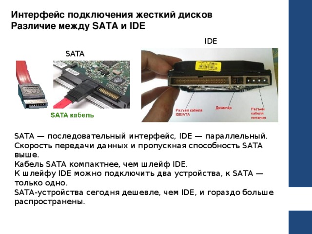 Интерфейс подключения жесткий дисков Различие между SATA и IDE IDE SATA SATA — последовательный интерфейс, IDE — параллельный. Скорость передачи данных и пропускная способность SATA выше. Кабель SATA компактнее, чем шлейф IDE. К шлейфу IDE можно подключить два устройства, к SATA — только одно. SATA-устройства сегодня дешевле, чем IDE, и гораздо больше распространены . 