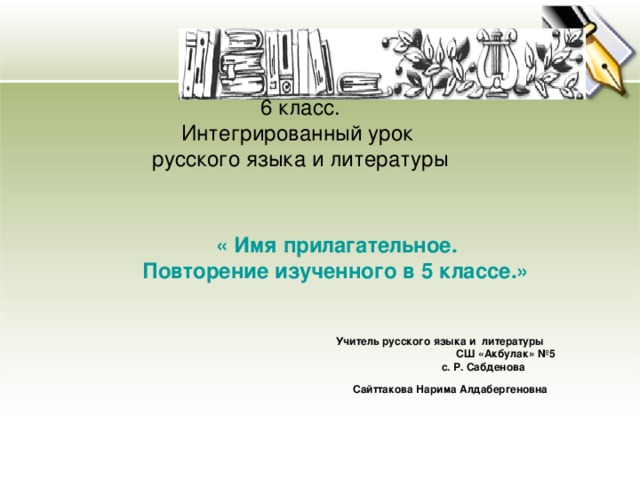 6 класс.  Интегрированный урок  русского языка и литературы  « Имя прилагательное.  Повторение изученного в 5 классе.»     Учитель русского языка и литературы  СШ «Акбулак» №5  с. Р. Сабденова  Сайттакова Нарима Алдабергеновна  