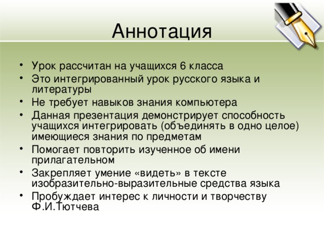 Аннотация Урок рассчитан на учащихся 6 класса Это интегрированный урок русского языка и литературы Не требует навыков знания компьютера Данная презентация демонстрирует способность учащихся интегрировать (объединять в одно целое) имеющиеся знания по предметам Помогает повторить изученное об имени прилагательном Закрепляет умение «видеть» в тексте изобразительно-выразительные средства языка Пробуждает интерес к личности и творчеству Ф.И.Тютчева   